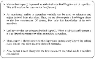  Notice that super( ) is passed an object of type BoxWeight—not of type Box.
This still invokes the constructor Box(Box ob).
 As mentioned earlier, a superclass variable can be used to reference any
object derived from that class. Thus, we are able to pass a BoxWeight object
to the Box constructor. Of course, Box only has knowledge of its own
members.
 Let’s review the key concepts behind super( ). When a subclass calls super( ),
it is calling the constructor of its immediate superclass.
 Thus, super( ) always refers to the superclass immediately above the calling
class. This is true even in a multileveled hierarchy.
 Also, super( ) must always be the first statement executed inside a subclass
constructor.
 