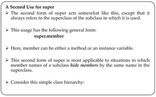 A Second Use for super
 The second form of super acts somewhat like this, except that it
always refers to the superclass of the subclass in which it is used.
 This usage has the following general form:
super.member
 Here, member can be either a method or an instance variable.
 This second form of super is most applicable to situations in which
member names of a subclass hide members by the same name in the
superclass.
 Consider this simple class hierarchy:
 