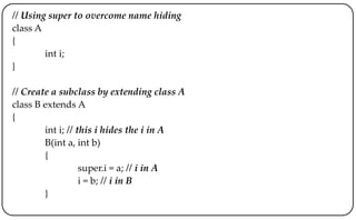 // Using super to overcome name hiding
class A
{
int i;
}
// Create a subclass by extending class A
class B extends A
{
int i; // this i hides the i in A
B(int a, int b)
{
super.i = a; // i in A
i = b; // i in B
}
 
