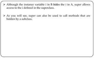  Although the instance variable i in B hides the i in A, super allows
access to the i defined in the superclass.
 As you will see, super can also be used to call methods that are
hidden by a subclass.
 