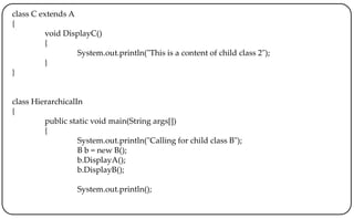 class C extends A
{
void DisplayC()
{
System.out.println("This is a content of child class 2");
}
}
class HierarchicalIn
{
public static void main(String args[])
{
System.out.println("Calling for child class B");
B b = new B();
b.DisplayA();
b.DisplayB();
System.out.println();
 