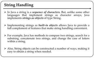 String Handling
 In Java a string is a sequence of characters. But, unlike some other
languages that implement strings as character arrays, Java
implements strings as objects of type String.
 Implementing strings as built-in objects allows Java to provide a
full complement of features that make string handling convenient.
 For example, Java has methods to compare two strings, search for a
substring, concatenate two strings, and change the case of letters
within a string.
 Also, String objects can be constructed a number of ways, making it
easy to obtain a string when needed.
 
