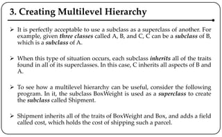 3. Creating Multilevel Hierarchy
 It is perfectly acceptable to use a subclass as a superclass of another. For
example, given three classes called A, B, and C, C can be a subclass of B,
which is a subclass of A.
 When this type of situation occurs, each subclass inherits all of the traits
found in all of its superclasses. In this case, C inherits all aspects of B and
A.
 To see how a multilevel hierarchy can be useful, consider the following
program. In it, the subclass BoxWeight is used as a superclass to create
the subclass called Shipment.
 Shipment inherits all of the traits of BoxWeight and Box, and adds a field
called cost, which holds the cost of shipping such a parcel.
 
