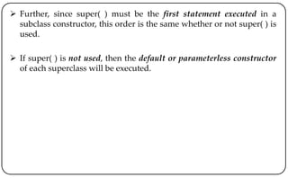  Further, since super( ) must be the first statement executed in a
subclass constructor, this order is the same whether or not super( ) is
used.
 If super( ) is not used, then the default or parameterless constructor
of each superclass will be executed.
 