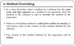 4. Method Overriding
 In a class hierarchy, when a method in a subclass has the same
name and type signature as a method in its superclass, then the
method in the subclass is said to override the method in the
superclass.
 When an overridden method is called from within its subclass, it
will always refer to the version of that method defined by the
subclass.
 The version of the method defined by the superclass will be
hidden.
 