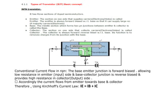 Conventional Current Flow in npn: The base emitter junction is forward biased . allowing
low resistance in emitter (input) side & base-collector junction is reverse biased &
provides high resistance in collector(Output) side .
Accordingly the current flows from emitter towards base & collector
Therefore , Using Kirchhoff’s Current Law: IE = IB + IC
 