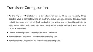 Transistor Configuration
• As the Bipolar Transistor is a three-terminal device, there are basically three
possible ways to connect it within an electronic circuit with one terminal being common
to both the input and output. Each method of connection responding differently to its
input signal within a circuit as the static characteristics of the transistor vary with each
circuit arrangement.
• Common Base Configuration - has Voltage Gain but no Current Gain.
• Common Emitter Configuration - has both Current and Voltage Gain.
• Common Collector Configuration - has Current Gain but no Voltage Gain.
 