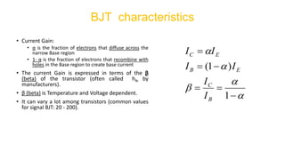 • Current Gain:
• α is the fraction of electrons that diffuse across the
narrow Base region
• 1- α is the fraction of electrons that recombine with
holes in the Base region to create base current
• The current Gain is expressed in terms of the β
(beta) of the transistor (often called hfe by
manufacturers).
• β (beta) is Temperature and Voltage dependent.
• It can vary a lot among transistors (common values
for signal BJT: 20 - 200).
BJT characteristics





−
=
=
−
=
=
1
)
1
(
B
C
E
B
E
C
I
I
I
I
I
I
 