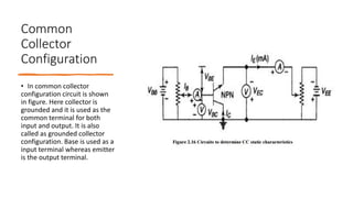 Common
Collector
Configuration
• In common collector
configuration circuit is shown
in figure. Here collector is
grounded and it is used as the
common terminal for both
input and output. It is also
called as grounded collector
configuration. Base is used as a
input terminal whereas emitter
is the output terminal.
 