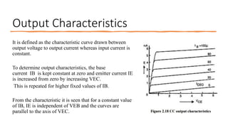 Output Characteristics
It is defined as the characteristic curve drawn between
output voltage to output current whereas input current is
constant.
To determine output characteristics, the base
current IB is kept constant at zero and emitter current IE
is increased from zero by increasing VEC.
This is repeated for higher fixed values of IB.
From the characteristic it is seen that for a constant value
of IB, IE is independent of VEB and the curves are
parallel to the axis of VEC.
 