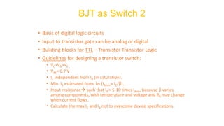 • Basis of digital logic circuits
• Input to transistor gate can be analog or digital
• Building blocks for TTL – Transistor Transistor Logic
• Guidelines for designing a transistor switch:
• VC>VB>VE
• VBE= 0.7 V
• IC independent from IB (in saturation).
• Min. IB estimated from by (IBmin IC/).
• Input resistance→ such that IB > 5-10 times IBmin because  varies
among components, with temperature and voltage and RB may change
when current flows.
• Calculate the max IC and IB not to overcome device specifications.
BJT as Switch 2
 