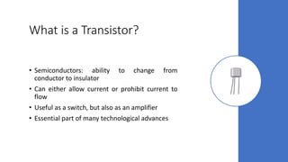 What is a Transistor?
• Semiconductors: ability to change from
conductor to insulator
• Can either allow current or prohibit current to
flow
• Useful as a switch, but also as an amplifier
• Essential part of many technological advances
 