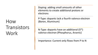 How
Transistors
Work
Doping: adding small amounts of other
elements to create additional protons or
electrons
P-Type: dopants lack a fourth valence electron
(Boron, Aluminum)
N-Type: dopants have an additional (5th)
valence electron (Phosphorus, Arsenic)
Importance: Current only flows from P to N
 