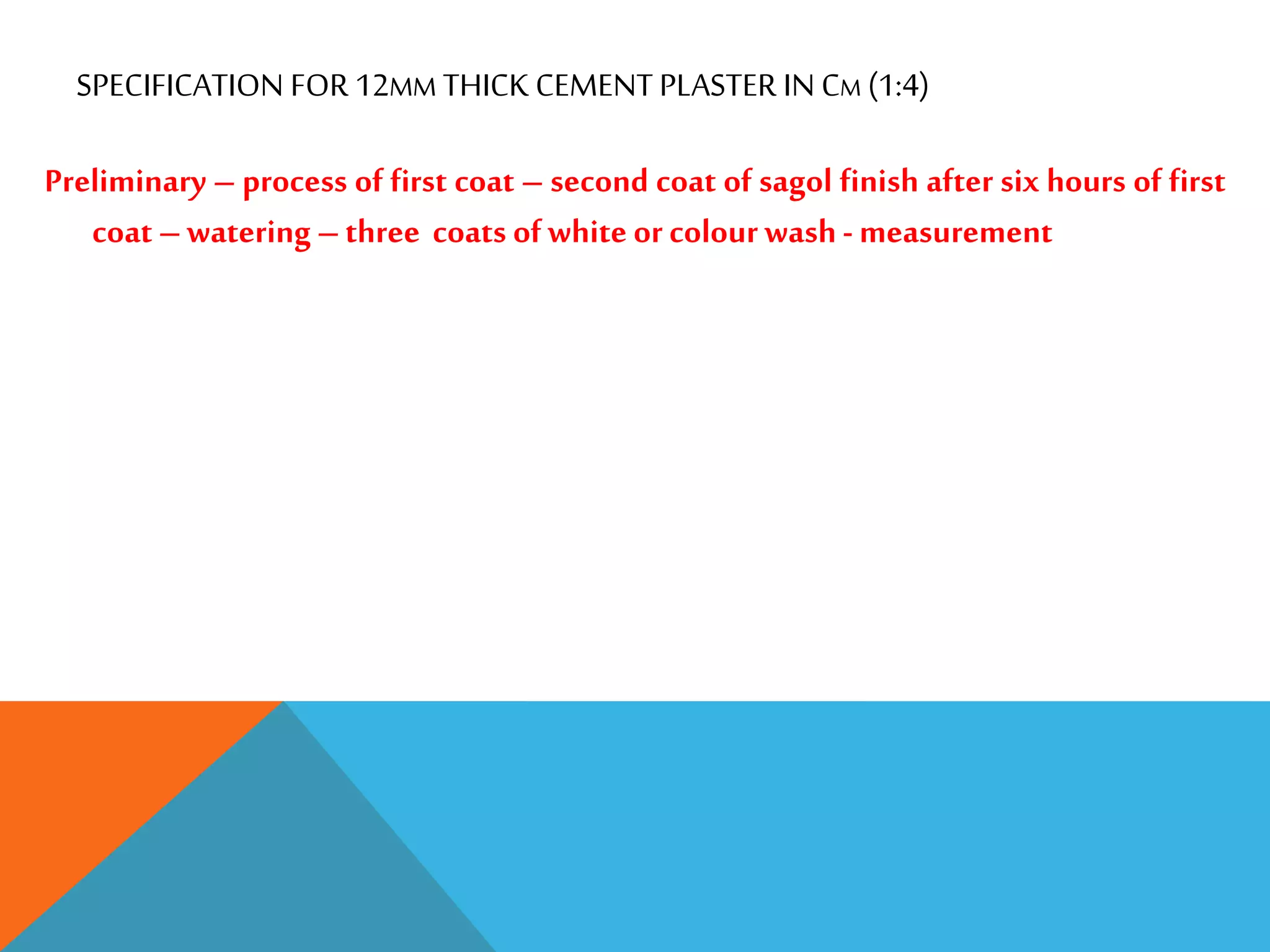 SPECIFICATION FOR 12MM THICK CEMENT PLASTER IN CM (1:4)
Preliminary – process of first coat – second coat of sagol finish after six hours of first
coat –watering –three coats ofwhite or colour wash - measurement
 
