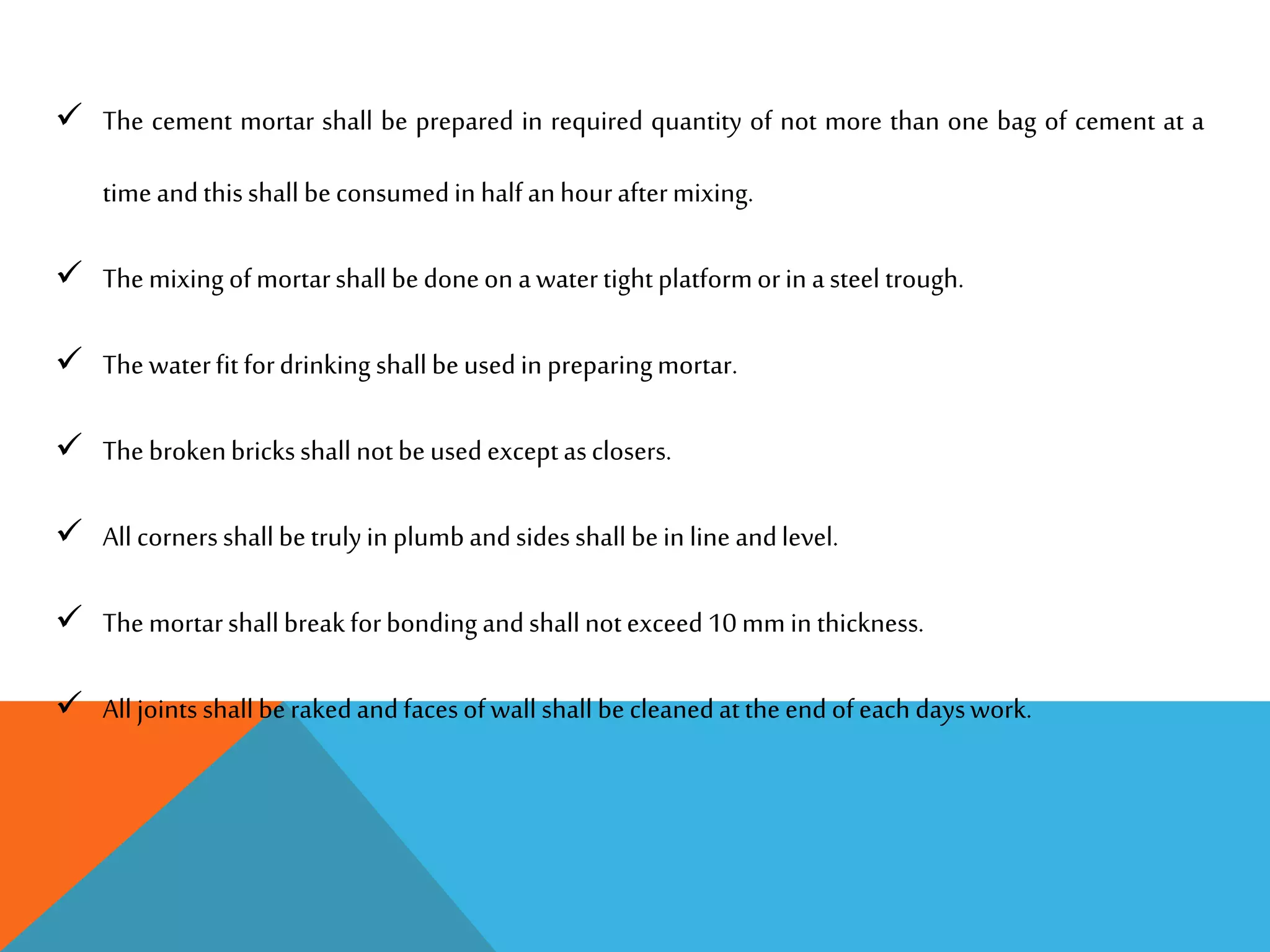  The cement mortar shall be prepared in required quantity of not more than one bag of cement at a
timeandthisshall beconsumedin halfanhouraftermixing.
 Themixing ofmortarshall bedoneon awatertightplatformorin asteel trough.
 Thewaterfit fordrinking shallbeusedin preparingmortar.
 Thebrokenbricksshall notbeusedexceptasclosers.
 All cornersshallbetrulyin plumbandsidesshall bein line andlevel.
 Themortarshallbreakforbondingandshallnotexceed10 mm in thickness.
 All jointsshallberakedandfacesofwall shall becleanedattheendofeach dayswork.
 