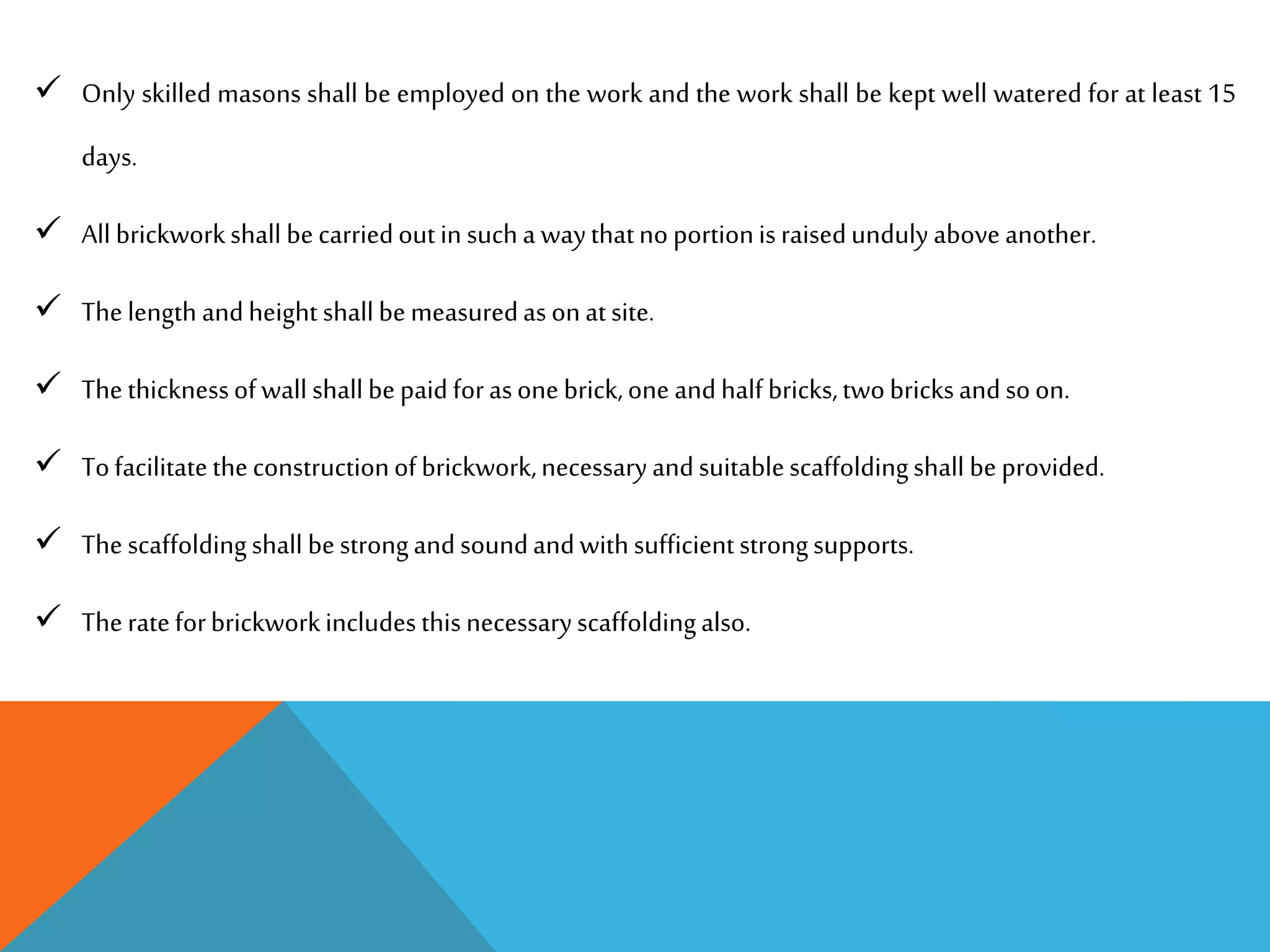  Only skilled masons shall be employed on the work and the work shall be kept well watered for at least 15
days.
 All brickworkshall becarriedoutin sucha waythatnoportionisraisedunduly aboveanother.
 Thelength andheight shallbemeasuredasonatsite.
 Thethicknessofwall shallbepaidforasonebrick,oneandhalfbricks,twobricksandsoon.
 Tofacilitatetheconstructionofbrickwork,necessaryandsuitablescaffoldingshall beprovided.
 Thescaffoldingshall bestrongandsoundandwithsufficientstrongsupports.
 Therateforbrickworkincludesthisnecessaryscaffoldingalso.
 