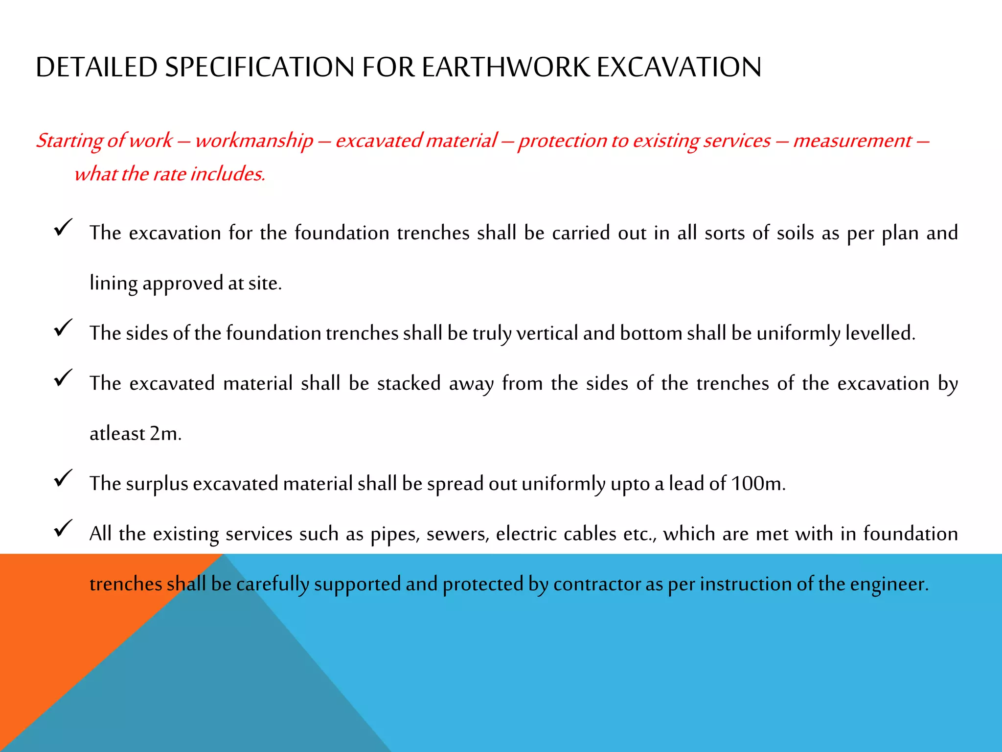 DETAILED SPECIFICATION FOR EARTHWORKEXCAVATION
Startingofwork–workmanship–excavatedmaterial–protectiontoexistingservices–measurement–
whattherateincludes.
 The excavation for the foundation trenches shall be carried out in all sorts of soils as per plan and
lining approvedatsite.
 Thesidesofthefoundationtrenchesshall betrulyvertical andbottomshall beuniformlylevelled.
 The excavated material shall be stacked away from the sides of the trenches of the excavation by
atleast2m.
 Thesurplusexcavatedmaterialshall bespreadoutuniformly uptoa leadof 100m.
 All the existing services such as pipes, sewers, electric cables etc., which are met with in foundation
trenchesshall becarefullysupportedandprotectedbycontractorasperinstructionoftheengineer.
 