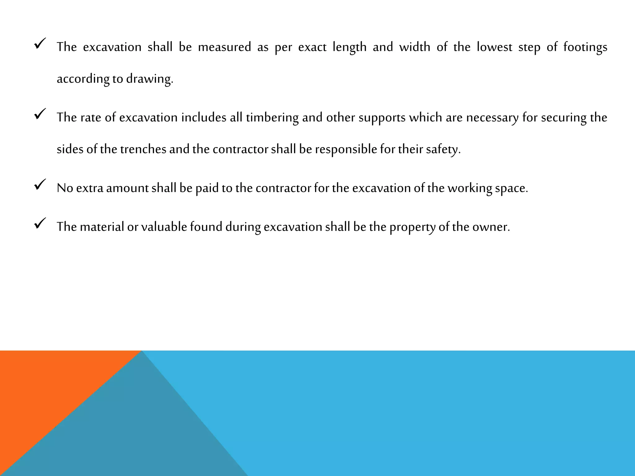  The excavation shall be measured as per exact length and width of the lowest step of footings
accordingtodrawing.
 The rate of excavation includes all timbering and other supports which are necessary for securing the
sidesofthetrenchesandthecontractorshall beresponsiblefortheirsafety.
 Noextraamountshallbepaidtothecontractorfortheexcavationoftheworkingspace.
 Thematerialorvaluablefoundduringexcavationshall bethepropertyoftheowner.
 
