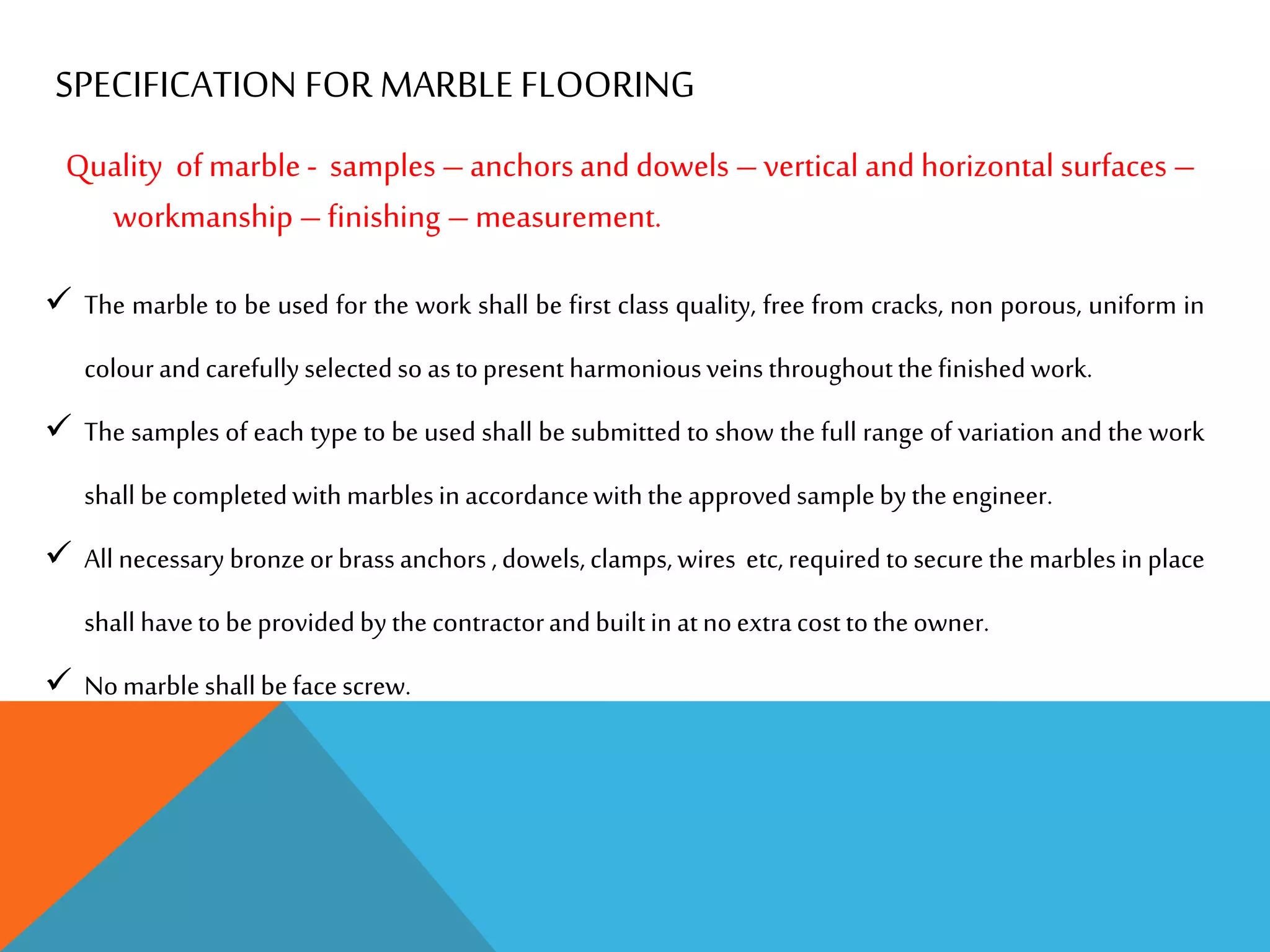 SPECIFICATION FOR MARBLE FLOORING
Quality of marble - samples –anchors and dowels –vertical and horizontal surfaces –
workmanship –finishing –measurement.
 The marble to be used for the work shall be first class quality, free from cracks, non porous, uniform in
colourandcarefullyselectedso astopresent harmoniousveins throughoutthefinished work.
 The samples of each type to be used shall be submitted to show the full range of variation and the work
shall becompletedwith marblesin accordancewiththeapprovedsamplebytheengineer.
 All necessary bronzeorbrassanchors ,dowels,clamps,wires etc,requiredtosecurethe marblesin place
shall havetobeprovidedbythe contractorandbuiltin atnoextracosttotheowner.
 Nomarbleshallbefacescrew.
 