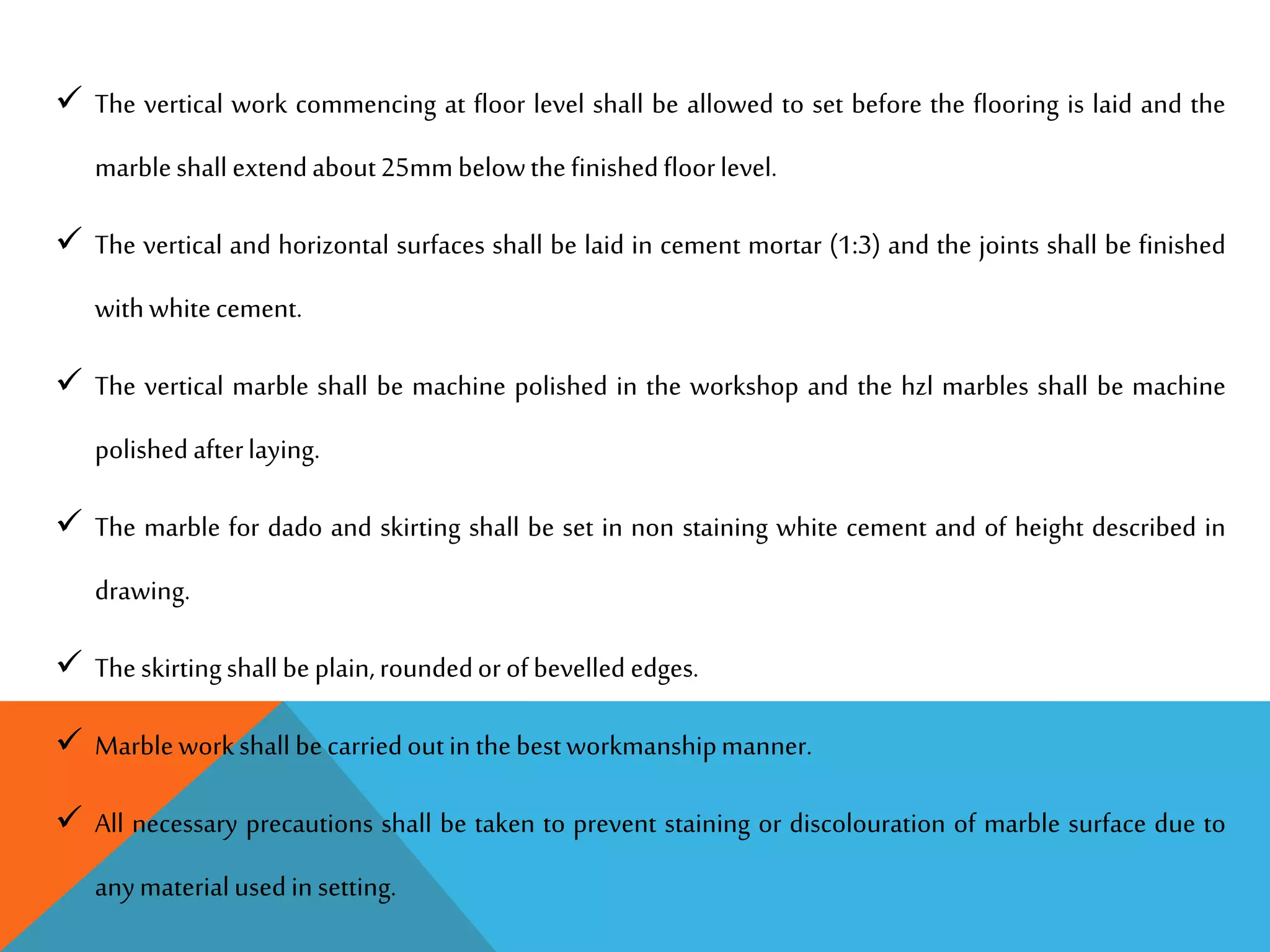  The vertical work commencing at floor level shall be allowed to set before the flooring is laid and the
marbleshall extendabout25mm belowthefinishedfloorlevel.
 The vertical and horizontal surfaces shall be laid in cement mortar (1:3) and the joints shall be finished
withwhitecement.
 The vertical marble shall be machine polished in the workshop and the hzl marbles shall be machine
polished afterlaying.
 The marble for dado and skirting shall be set in non staining white cement and of height described in
drawing.
 Theskirtingshallbe plain,roundedorofbevelled edges.
 Marbleworkshall becarriedoutin thebestworkmanshipmanner.
 All necessary precautions shall be taken to prevent staining or discolouration of marble surface due to
anymaterialusedin setting.
 