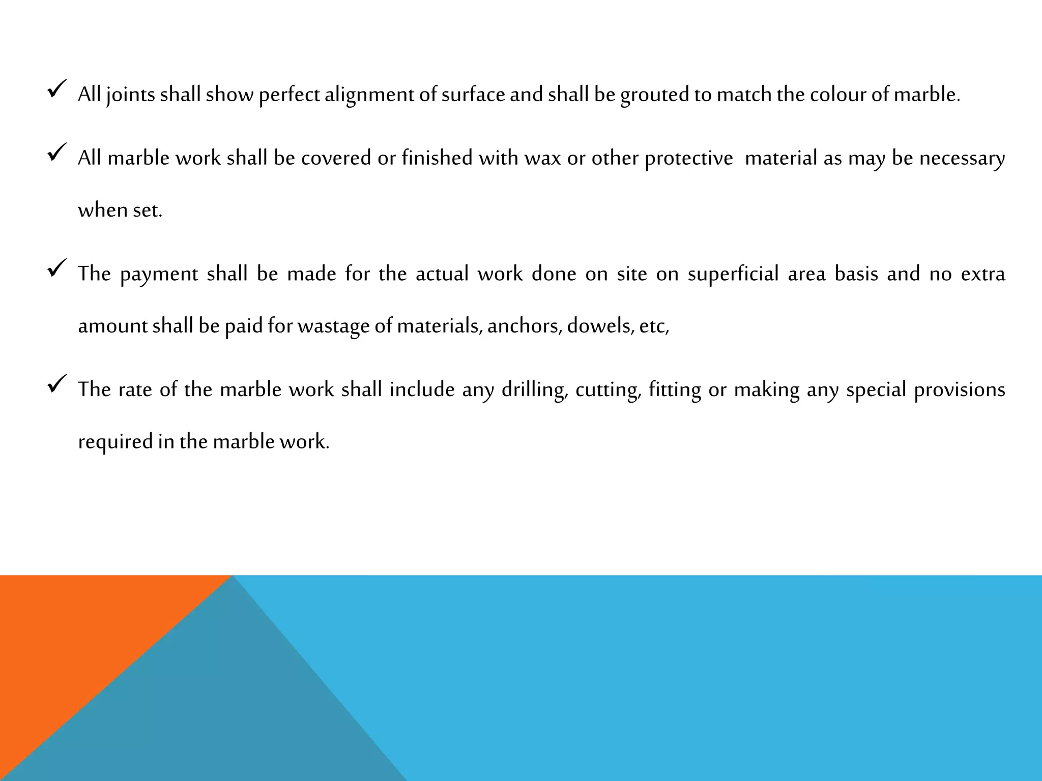  All joints shallshow perfectalignment ofsurfaceandshall begroutedtomatchthecolourofmarble.
 All marble work shall be covered or finished with wax or other protective material as may be necessary
when set.
 The payment shall be made for the actual work done on site on superficial area basis and no extra
amountshall bepaidforwastageofmaterials,anchors,dowels,etc,
 The rate of the marble work shall include any drilling, cutting, fitting or making any special provisions
requiredin themarblework.
 