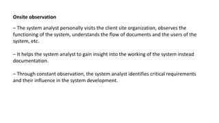 Onsite observation
– The system analyst personally visits the client site organization, observes the
functioning of the system, understands the flow of documents and the users of the
system, etc.
– It helps the system analyst to gain insight into the working of the system instead
documentation.
– Through constant observation, the system analyst identifies critical requirements
and their influence in the system development.
 