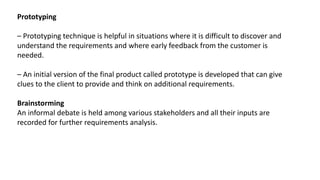 Prototyping
– Prototyping technique is helpful in situations where it is difficult to discover and
understand the requirements and where early feedback from the customer is
needed.
– An initial version of the final product called prototype is developed that can give
clues to the client to provide and think on additional requirements.
Brainstorming
An informal debate is held among various stakeholders and all their inputs are
recorded for further requirements analysis.
 