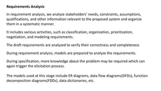 Requirements Analysis
In requirement analysis, we analyze stakeholders’ needs, constraints, assumptions,
qualifications, and other information relevant to the proposed system and organize
them in a systematic manner.
It includes various activities, such as classification, organization, prioritization,
negotiation, and modeling requirements.
The draft requirements are analyzed to verify their correctness and completeness
During requirement analysis, models are prepared to analyze the requirements.
During specification, more knowledge about the problem may be required which can
again trigger the elicitation process.
The models used at this stage include ER diagrams, data flow diagrams(DFDs), function
decomposition diagrams(FDDs), data dictionaries, etc.
 