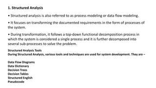 1. Structured Analysis
• Structured analysis is also referred to as process modeling or data flow modeling.
• It focuses on transforming the documented requirements in the form of processes of
the system.
• During transformation, it follows a top-down functional decomposition process in
which the system is considered a single process and it is further decomposed into
several sub-processes to solve the problem.
Structured Analysis Tools
During Structured Analysis, various tools and techniques are used for system development. They are −
Data Flow Diagrams
Data Dictionary
Decision Trees
Decision Tables
Structured English
Pseudocode
 