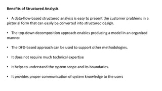 Benefits of Structured Analysis
• A data-flow-based structured analysis is easy to present the customer problems in a
pictorial form that can easily be converted into structured design.
• The top-down decomposition approach enables producing a model in an organized
manner.
• The DFD-based approach can be used to support other methodologies.
• It does not require much technical expertise
• It helps to understand the system scope and its boundaries.
• It provides proper communication of system knowledge to the users
 
