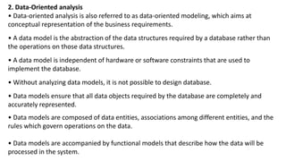 2. Data-Oriented analysis
• Data-oriented analysis is also referred to as data-oriented modeling, which aims at
conceptual representation of the business requirements.
• A data model is the abstraction of the data structures required by a database rather than
the operations on those data structures.
• A data model is independent of hardware or software constraints that are used to
implement the database.
• Without analyzing data models, it is not possible to design database.
• Data models ensure that all data objects required by the database are completely and
accurately represented.
• Data models are composed of data entities, associations among different entities, and the
rules which govern operations on the data.
• Data models are accompanied by functional models that describe how the data will be
processed in the system.
 