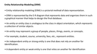 Entity Relationship Modeling (ERM)
• Entity relationship modeling (ERM) is a pictorial method of data representation.
• ERM is represented by the E-R diagram that represents data and organizes them in such
a graphical manner that helps to design the final database.
• An entity or entity class is analogous to the class in object orientation, which represents
a collection of similar objects.
• An entity may represent a group of people, places, things, events, or concepts.
• For example, student, course, university, fees, etc., represent entities.
• An independent entity or strong entity is one that does not rely on another for
identification.
• A dependent entity or weak entity is one that relies on another for identification
 