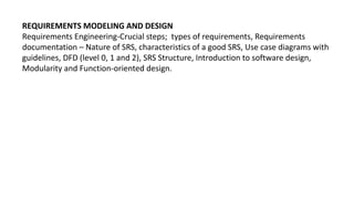 REQUIREMENTS MODELING AND DESIGN
Requirements Engineering-Crucial steps; types of requirements, Requirements
documentation – Nature of SRS, characteristics of a good SRS, Use case diagrams with
guidelines, DFD (level 0, 1 and 2), SRS Structure, Introduction to software design,
Modularity and Function-oriented design.
 