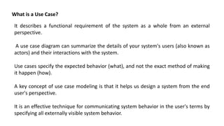 It describes a functional requirement of the system as a whole from an external
perspective.
A use case diagram can summarize the details of your system's users (also known as
actors) and their interactions with the system.
Use cases specify the expected behavior (what), and not the exact method of making
it happen (how).
A key concept of use case modeling is that it helps us design a system from the end
user's perspective.
It is an effective technique for communicating system behavior in the user's terms by
specifying all externally visible system behavior.
What is a Use Case?
 