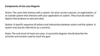 Actors: The users that interact with a system. An actor can be a person, an organization, or
an outside system that interacts with your application or system. They must be external
objects that produce or consume data.
System: A specific sequence of actions and interactions between actors and the system. A
system may also be referred to as a scenario.
Goals: The end result of most use cases. A successful diagram should describe the
activities and variants used to reach the goal.
Components of Use case Diagram
 