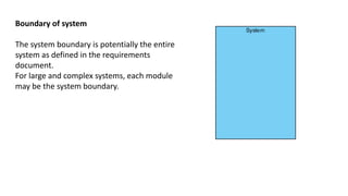 Boundary of system
The system boundary is potentially the entire
system as defined in the requirements
document.
For large and complex systems, each module
may be the system boundary.
 