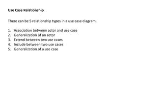 Use Case Relationship
There can be 5 relationship types in a use case diagram.
1. Association between actor and use case
2. Generalization of an actor
3. Extend between two use cases
4. Include between two use cases
5. Generalization of a use case
 