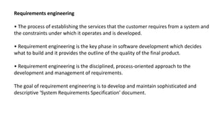 Requirements engineering
• The process of establishing the services that the customer requires from a system and
the constraints under which it operates and is developed.
• Requirement engineering is the key phase in software development which decides
what to build and it provides the outline of the quality of the final product.
• Requirement engineering is the disciplined, process-oriented approach to the
development and management of requirements.
The goal of requirement engineering is to develop and maintain sophisticated and
descriptive ‘System Requirements Specification’ document.
 