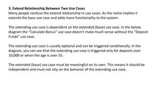 3. Extend Relationship Between Two Use Cases
Many people confuse the extend relationship in use cases. As the name implies it
extends the base use case and adds more functionality to the system.
The extending use case is dependent on the extended (base) use case. In the below
diagram the “Calculate Bonus” use case doesn’t make much sense without the “Deposit
Funds” use case.
The extending use case is usually optional and can be triggered conditionally. In the
diagram, you can see that the extending use case is triggered only for deposits over
10,000 or when the age is over 55.
The extended (base) use case must be meaningful on its own. This means it should be
independent and must not rely on the behavior of the extending use case.
 