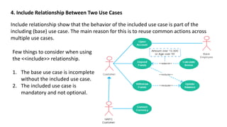 4. Include Relationship Between Two Use Cases
Include relationship show that the behavior of the included use case is part of the
including (base) use case. The main reason for this is to reuse common actions across
multiple use cases.
Few things to consider when using
the <<include>> relationship.
1. The base use case is incomplete
without the included use case.
2. The included use case is
mandatory and not optional.
 