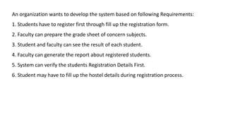 An organization wants to develop the system based on following Requirements:
1. Students have to register first through fill up the registration form.
2. Faculty can prepare the grade sheet of concern subjects.
3. Student and faculty can see the result of each student.
4. Faculty can generate the report about registered students.
5. System can verify the students Registration Details First.
6. Student may have to fill up the hostel details during registration process.
 