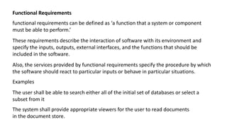 Functional Requirements
functional requirements can be defined as ‘a function that a system or component
must be able to perform.’
These requirements describe the interaction of software with its environment and
specify the inputs, outputs, external interfaces, and the functions that should be
included in the software.
Also, the services provided by functional requirements specify the procedure by which
the software should react to particular inputs or behave in particular situations.
Examples
The user shall be able to search either all of the initial set of databases or select a
subset from it
The system shall provide appropriate viewers for the user to read documents
in the document store.
 