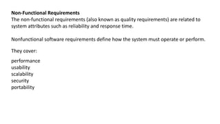 Non-Functional Requirements
The non-functional requirements (also known as quality requirements) are related to
system attributes such as reliability and response time.
Nonfunctional software requirements define how the system must operate or perform.
They cover:
performance
usability
scalability
security
portability
 