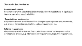 They are further classified as
Product requirements
Requirements which specify that the delivered product must behave in a particular
way, e.g. execution speed, reliability.
Organizational requirements
Requirements which are a consequence of organizational policies and procedures,
e.g. process standards used, implementation requirements etc.
External requirements
Requirements which arise from factors which are external to the system and its
development process, e.g. interoperability requirements, legislative requirements.
 