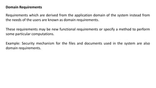 Domain Requirements
Requirements which are derived from the application domain of the system instead from
the needs of the users are known as domain requirements.
These requirements may be new functional requirements or specify a method to perform
some particular computations.
Example: Security mechanism for the files and documents used in the system are also
domain requirements.
 