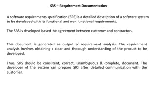 SRS – Requirement Documentation
A software requirements specification (SRS) is a detailed description of a software system
to be developed with its functional and non-functional requirements.
The SRS is developed based the agreement between customer and contractors.
This document is generated as output of requirement analysis. The requirement
analysis involves obtaining a clear and thorough understanding of the product to be
developed.
Thus, SRS should be consistent, correct, unambiguous & complete, document. The
developer of the system can prepare SRS after detailed communication with the
customer.
 