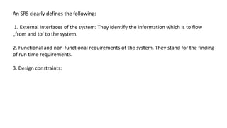 An SRS clearly defines the following:
1. External Interfaces of the system: They identify the information which is to flow
„from and to’ to the system.
2. Functional and non-functional requirements of the system. They stand for the finding
of run time requirements.
3. Design constraints:
 