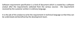 Software requirement specification is a kind of document which is created by a software
analyst after the requirements collected from the various sources - the requirement
received by the customer written in ordinary language.
It is the job of the analyst to write the requirement in technical language so that they can
be understood and beneficial by the development team.
 