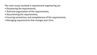 The main issues involved in requirement engineering are
• Discovering the requirements,
• Technical organization of the requirements,
• Documenting the requirements,
• Ensuring correctness and completeness of the requirements,
• Managing requirements that changes over time.
 