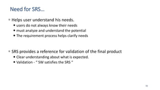 Need for SRS…
 Helps user understand his needs.
 users do not always know their needs
 must analyze and understand the potential
 The requirement process helps clarify needs
 SRS provides a reference for validation of the final product
 Clear understanding about what is expected.
 Validation - “ SW satisfies the SRS “
50
 